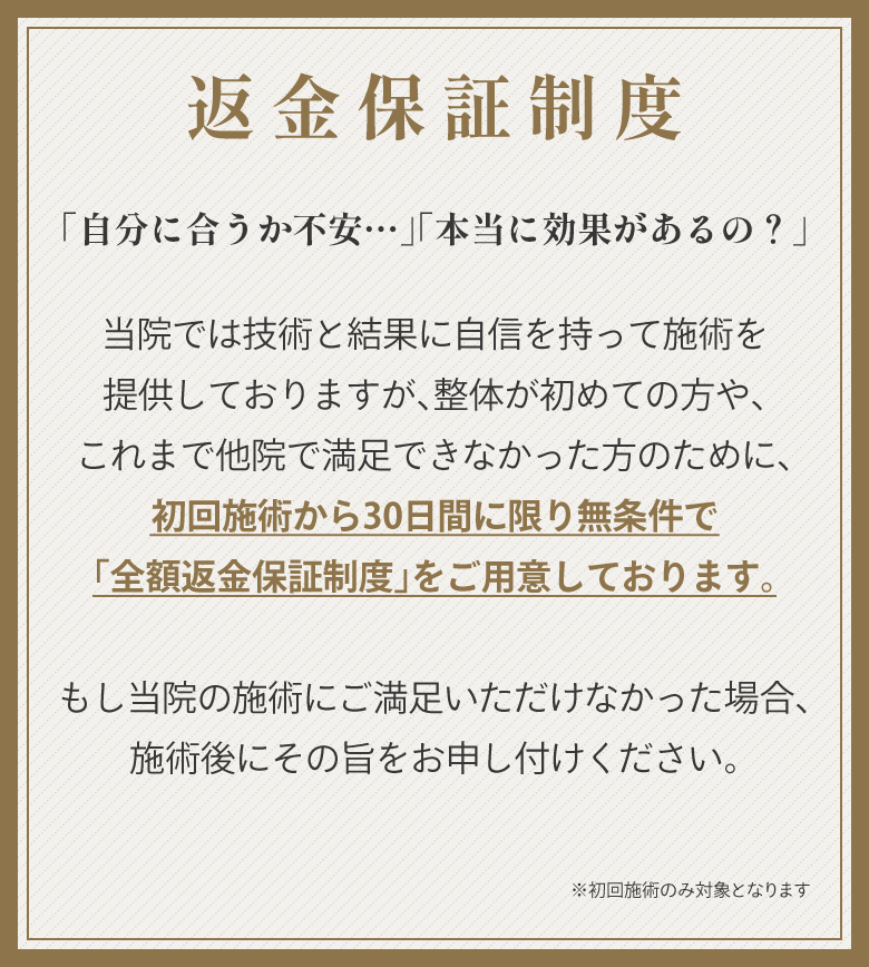 返金保証制度。「自分に合うか不安…」「本当に効果があるの？」当院では技術と結果に自信を持って施術を提供しておりますが、整体が初めての方や、これまで他院で満足できなかった方のために、初回施術から30日間に限り無条件で「全額返金保証制度」をご用意しております。もし当院の施術にご満足いただけなかった場合、施術後にその旨をお申し付けください。