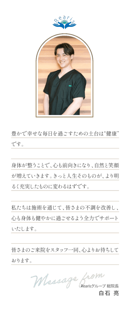 豊かで幸せな毎日を過ごすための土台は“健康”です。身体が整うことで、心も前向きになり、自然と笑顔が増えていきます。きっと人生そのものが、より明るく充実したものに変わるはずです。私たちは施術を通じて、皆さまの不調を改善し、心も身体も健やかに過ごせるよう全力でサポートいたします。皆さまのご来院をスタッフ一同、心よりお待ちしております。Rearisグループ 総院長白石亮