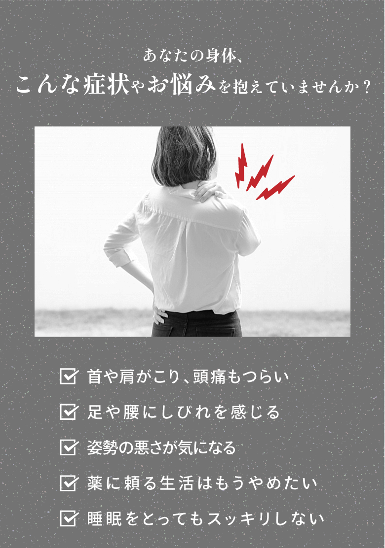 あなたの身体、こんな症状やお悩みを抱えていませんか？・首や肩がこり、頭痛もつらい・足や腰にしびれを感じる・姿勢の悪さが気になる・薬に頼る生活はもうやめたい・睡眠をとってもスッキリしない