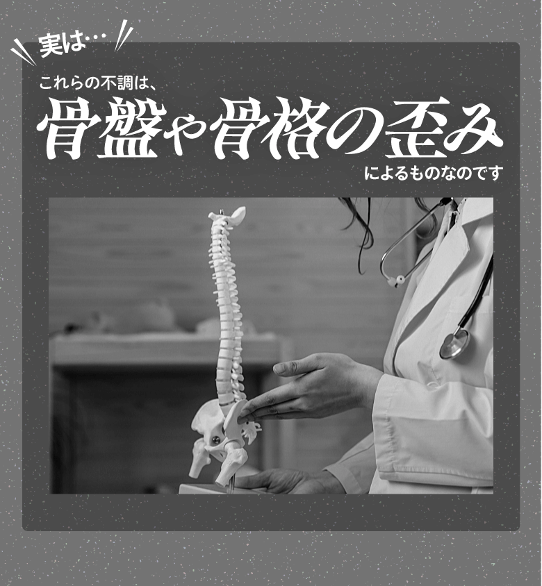 実は…これらの不調は、骨盤や骨格の歪みによるものなのです